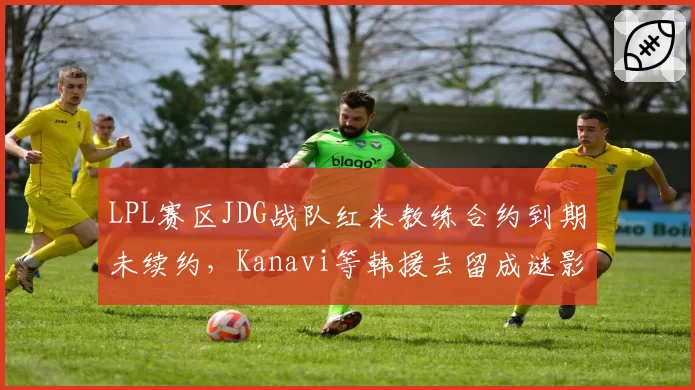 LPL赛区JDG战队红米教练合约到期未续约，Kanavi等韩援去留成谜影响换帅决策？