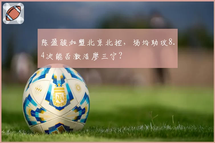 陈盈骏加盟北京北控，场均助攻8.4次能否激活廖三宁？