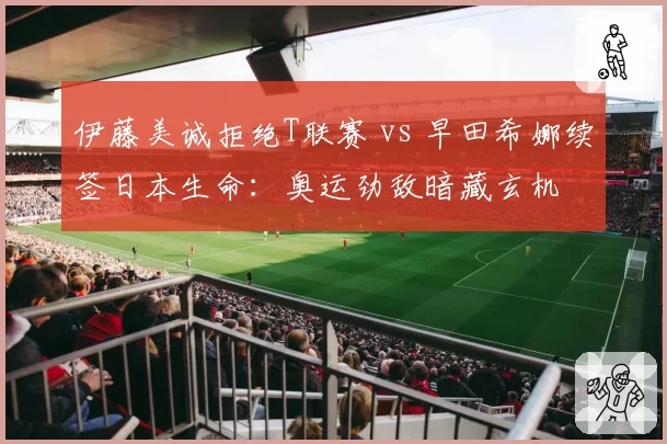 伊藤美诚拒绝T联赛 vs 早田希娜续签日本生命：奥运劲敌暗藏玄机
