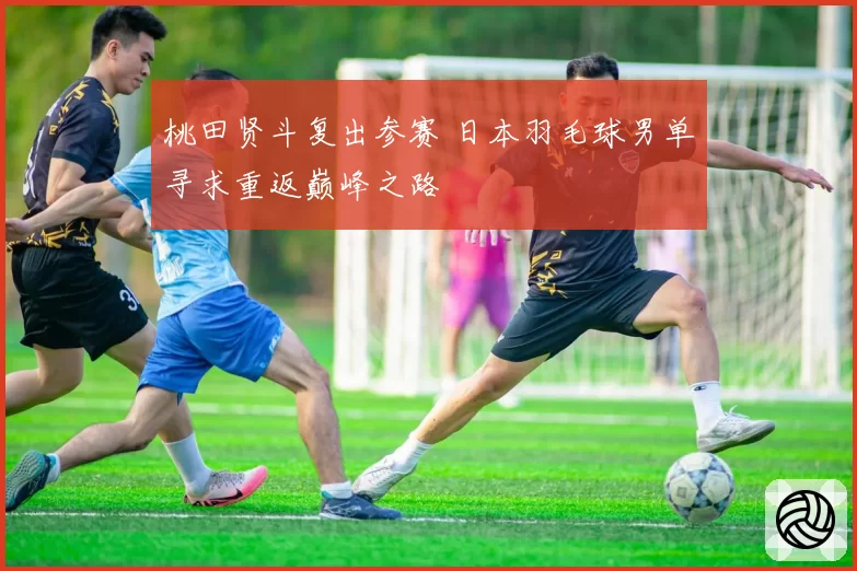桃田贤斗复出参赛 日本羽毛球男单寻求重返巅峰之路