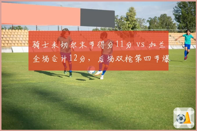 骑士米切尔末节得分11分 vs 加兰全场合计12分,后场双枪第四节爆发力悬殊