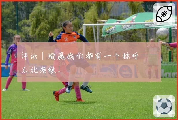 评论丨输赢我们都有一个称呼——东北老铁！