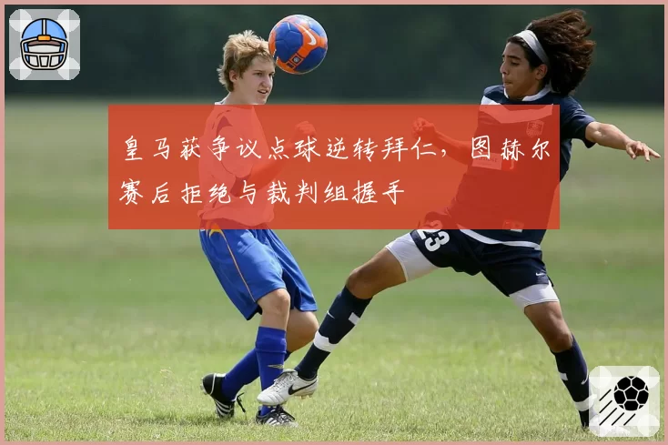 皇马获争议点球逆转拜仁，图赫尔赛后拒绝与裁判组握手