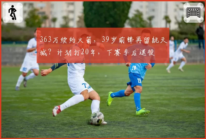 363万续约火箭,39岁前锋再留航天城?计划打20年,下赛季后退役