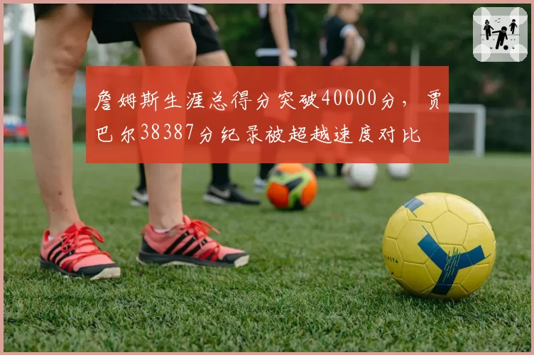 詹姆斯生涯总得分突破40000分，贾巴尔38387分纪录被超越速度对比