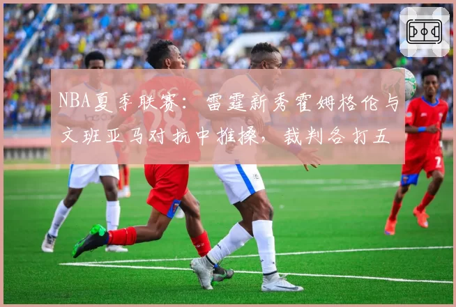 NBA夏季联赛：雷霆新秀霍姆格伦与文班亚马对抗中推搡，裁判各打五十大板