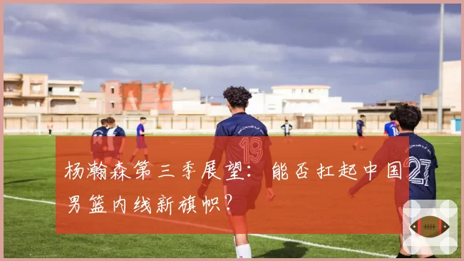 杨瀚森第三季展望:能否扛起中国男篮内线新旗帜?