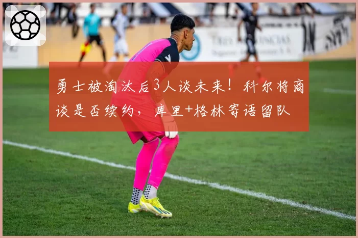 勇士被淘汰后3人谈未来！科尔将商谈是否续约，库里+格林寄语留队