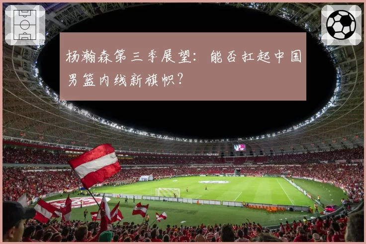 杨瀚森第三季展望:能否扛起中国男篮内线新旗帜?