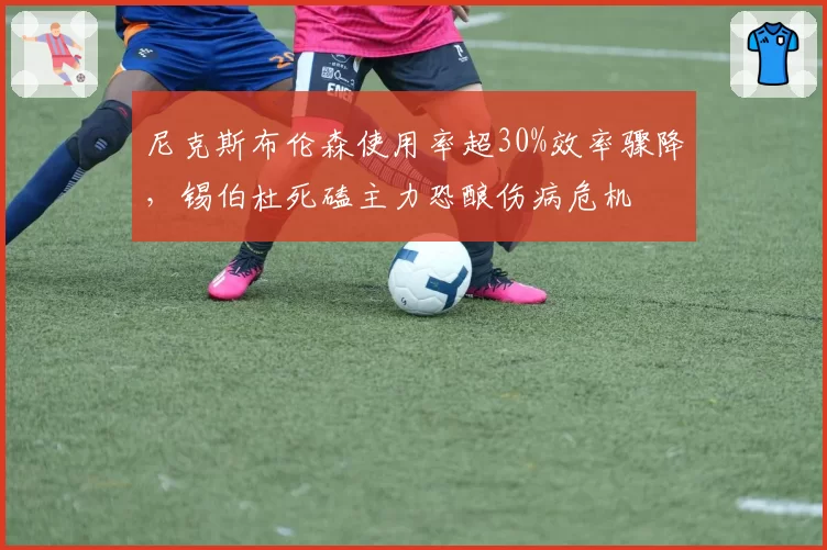 尼克斯布伦森使用率超30%效率骤降,锡伯杜死磕主力恐酿伤病危机