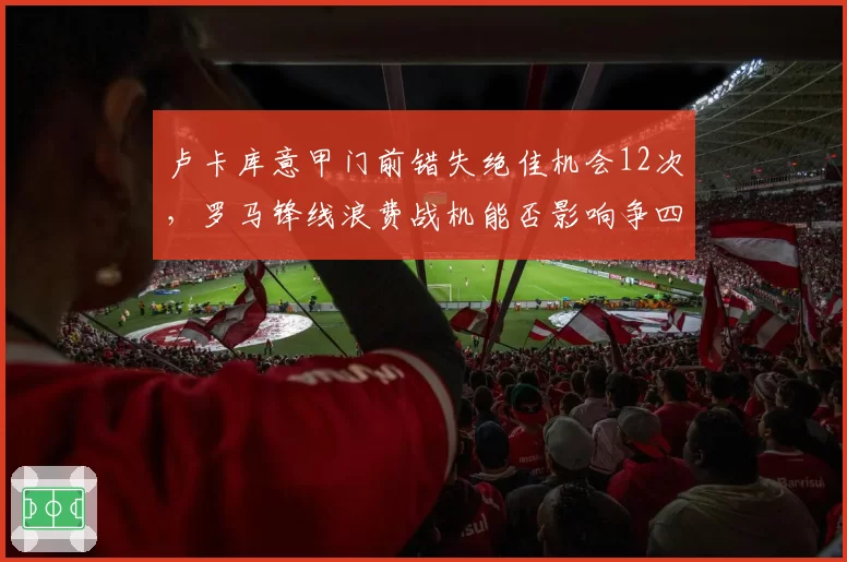卢卡库意甲门前错失绝佳机会12次,罗马锋线浪费战机能否影响争四?