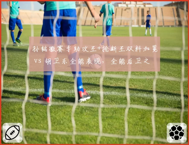 孙铭徽赛季助攻王+抢断王双料加冕 vs 胡卫东全能表现，全能后卫之争