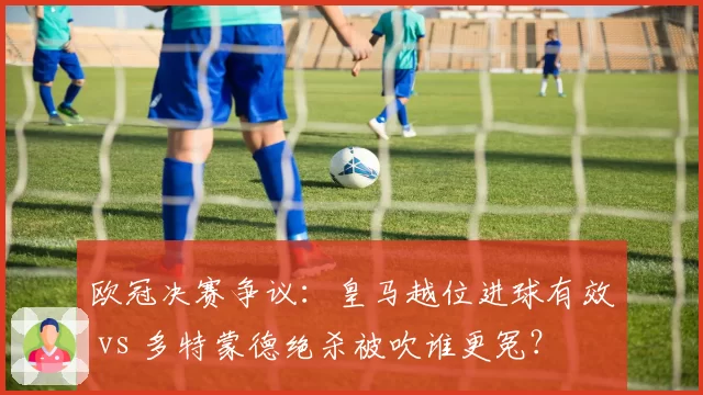 欧冠决赛争议:皇马越位进球有效 vs 多特蒙德绝杀被吹谁更冤?