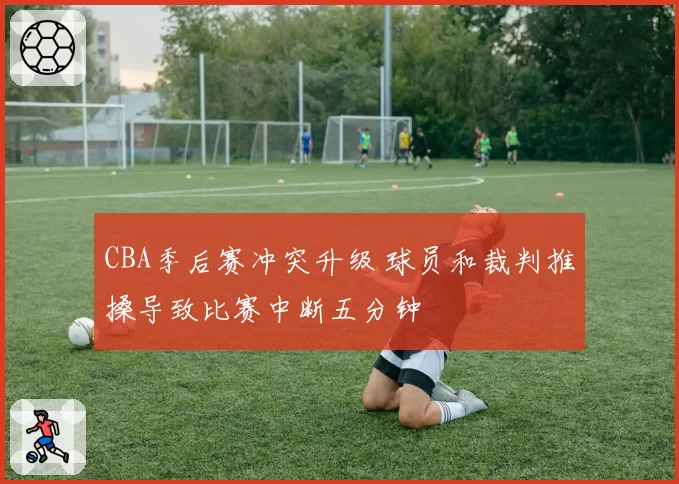 CBA季后赛冲突升级 球员和裁判推搡导致比赛中断五分钟