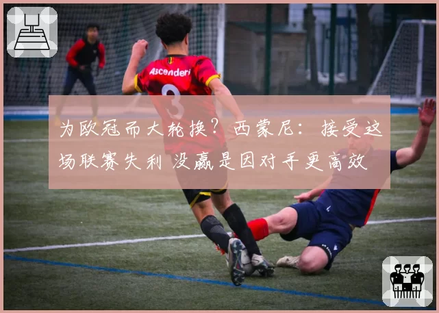 为欧冠而大轮换?西蒙尼:接受这场联赛失利 没赢是因对手更高效