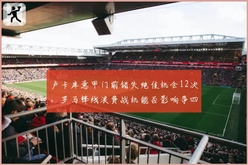 卢卡库意甲门前错失绝佳机会12次,罗马锋线浪费战机能否影响争四?