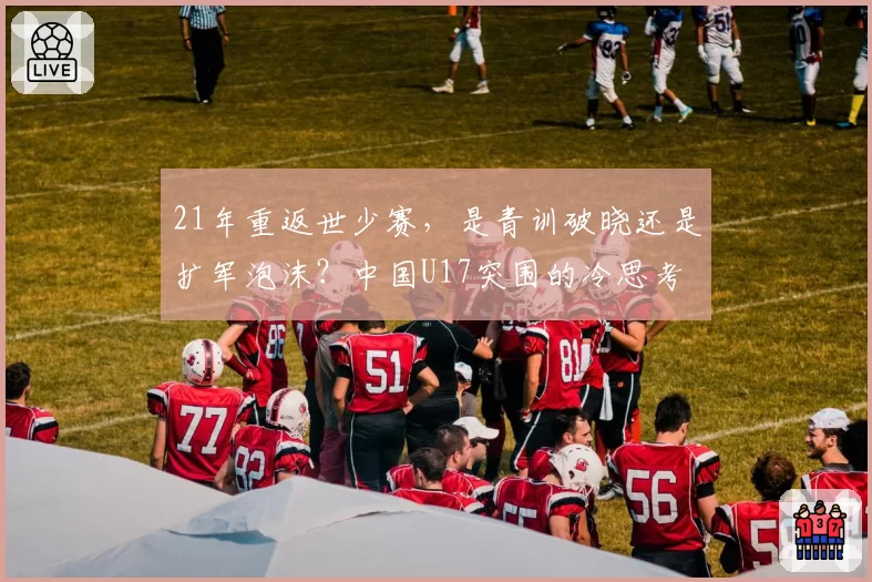 21年重返世少赛,是青训破晓还是扩军泡沫?中国U17突围的冷思考