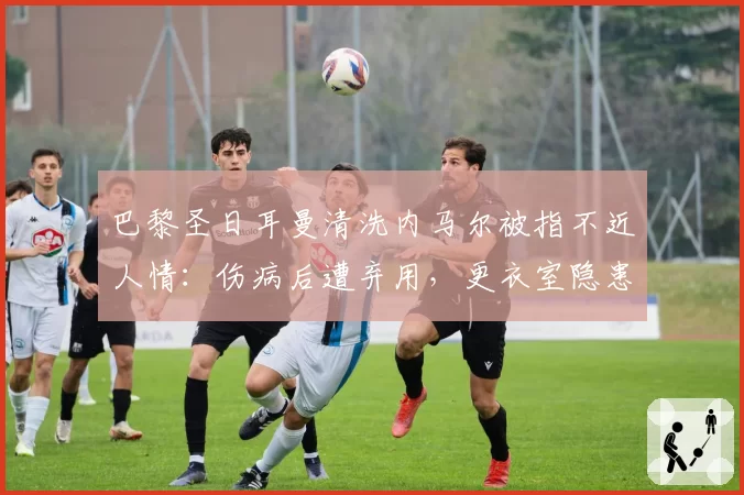 巴黎圣日耳曼清洗内马尔被指不近人情:伤病后遭弃用,更衣室隐患加剧