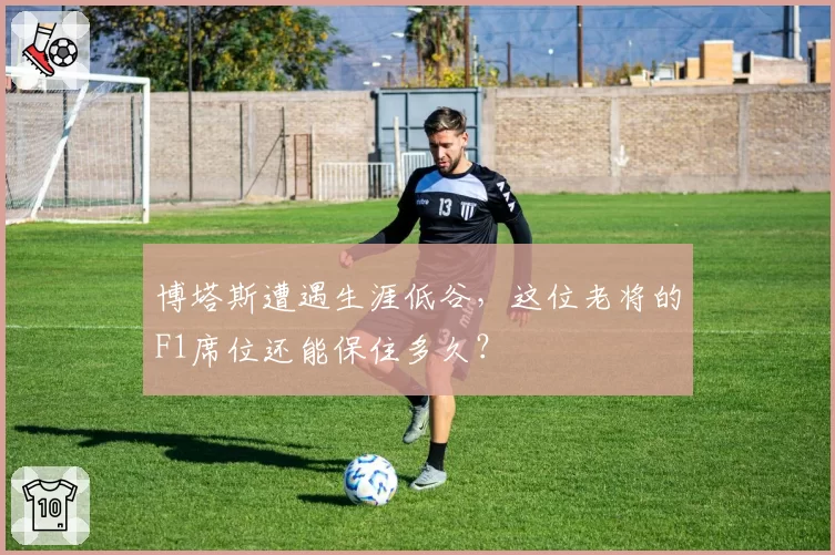 博塔斯遭遇生涯低谷,这位老将的F1席位还能保住多久?