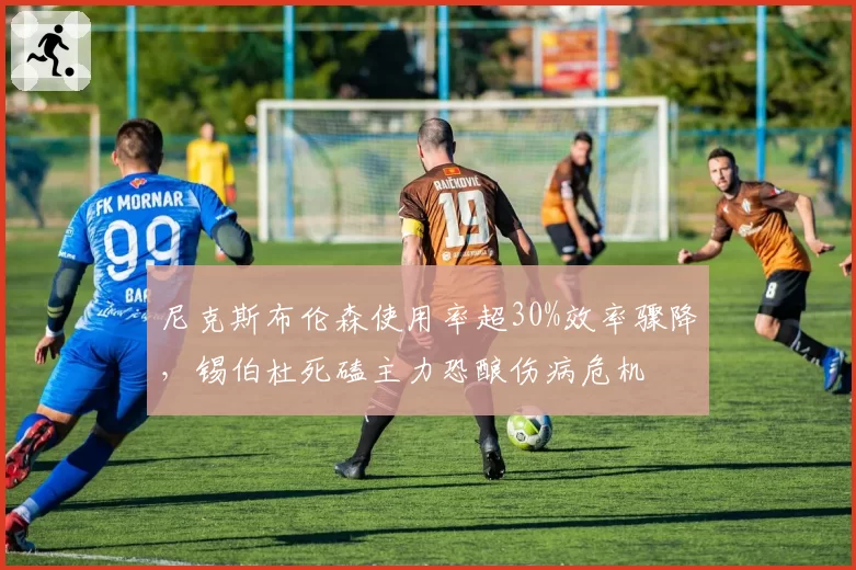 尼克斯布伦森使用率超30%效率骤降,锡伯杜死磕主力恐酿伤病危机