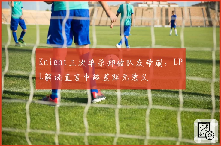 Knight三次单杀却被队友带崩,LPL解说直言中路差距无意义