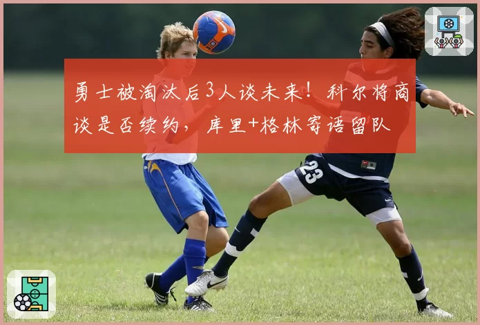 勇士被淘汰后3人谈未来！科尔将商谈是否续约，库里+格林寄语留队