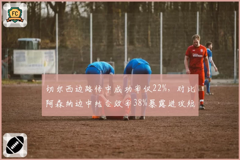 切尔西边路传中成功率仅22%，对比阿森纳边中结合效率38%暴露进攻短板