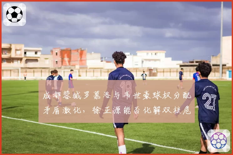 成都蓉城罗慕洛与韦世豪球权分配矛盾激化，徐正源能否化解双核危机？