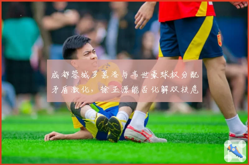 成都蓉城罗慕洛与韦世豪球权分配矛盾激化，徐正源能否化解双核危机？