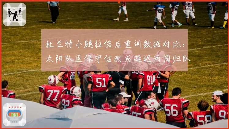 杜兰特小腿拉伤后重训数据对比，太阳队医保守估测或延迟两周归队