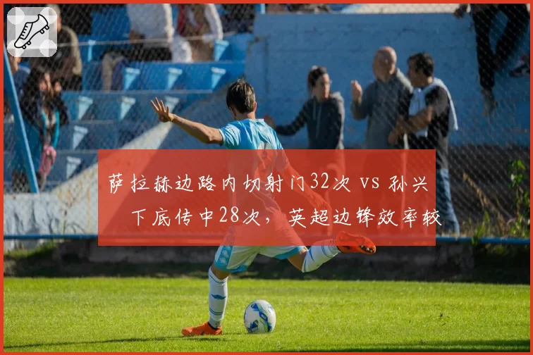 萨拉赫边路内切射门32次 vs 孙兴慜下底传中28次，英超边锋效率较量