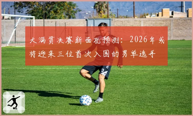 大满贯决赛新面孔预测：2026年或将迎来三位首次入围的男单选手