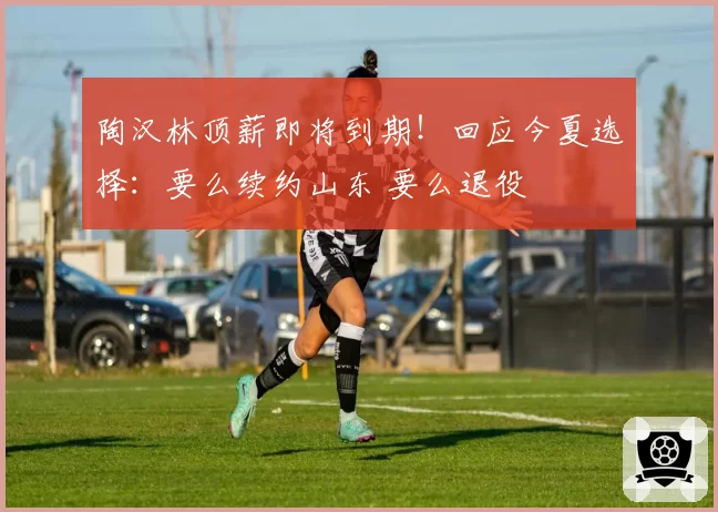 陶汉林顶薪即将到期!回应今夏选择:要么续约山东 要么退役