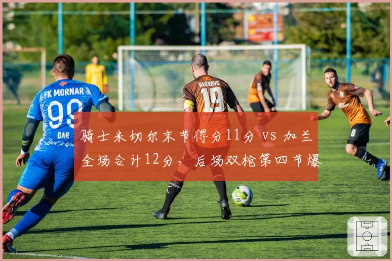 骑士米切尔末节得分11分 vs 加兰全场合计12分,后场双枪第四节爆发力悬殊