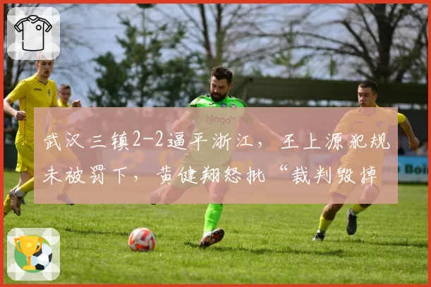 武汉三镇2-2逼平浙江，王上源犯规未被罚下，黄健翔怒批“裁判毁掉比赛”