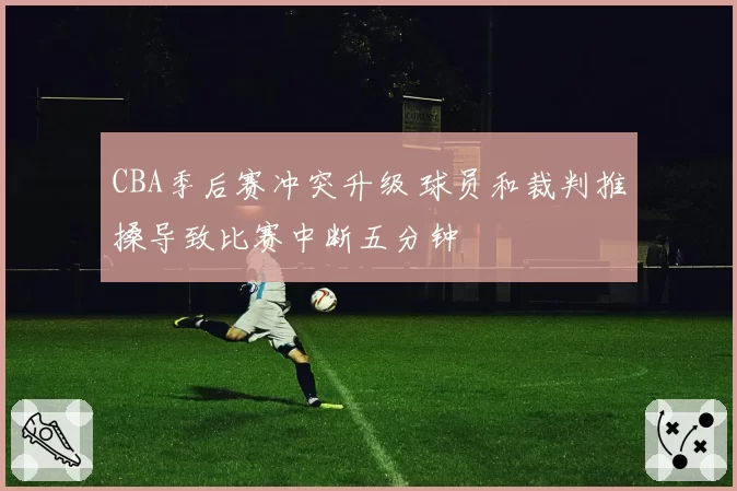 CBA季后赛冲突升级 球员和裁判推搡导致比赛中断五分钟