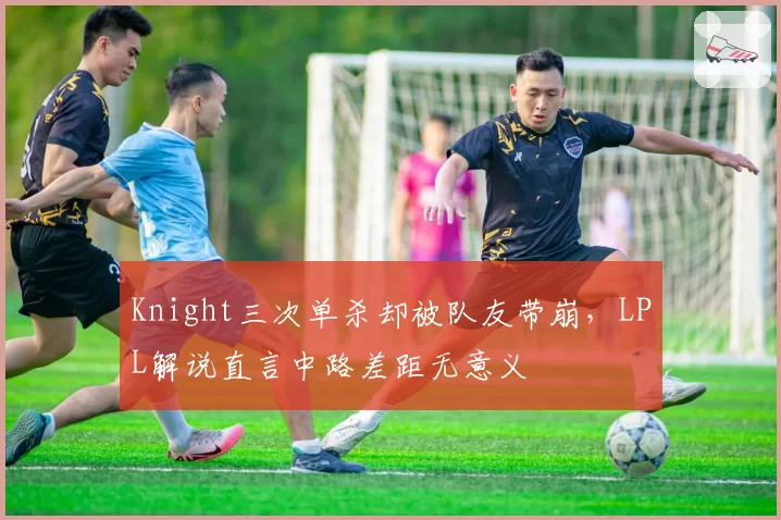 Knight三次单杀却被队友带崩,LPL解说直言中路差距无意义