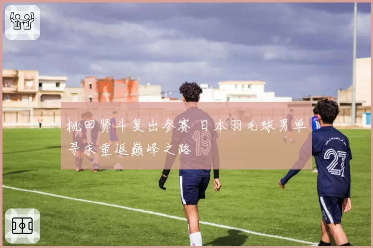 桃田贤斗复出参赛 日本羽毛球男单寻求重返巅峰之路