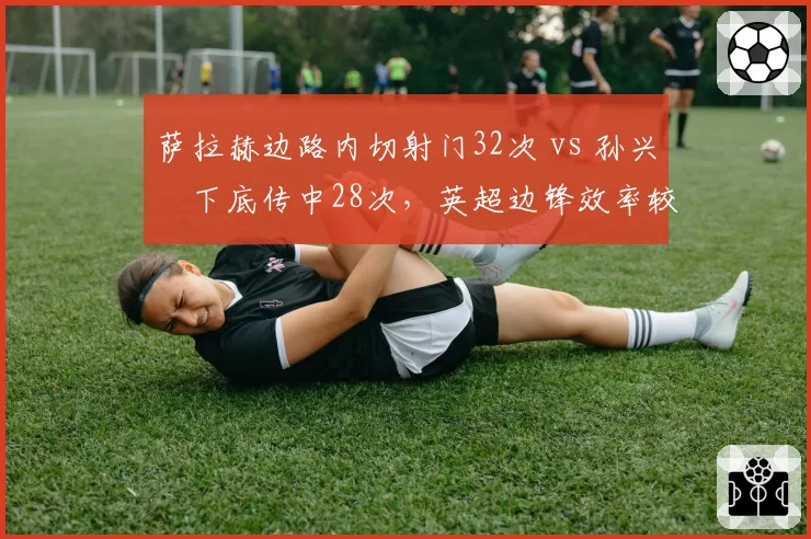 萨拉赫边路内切射门32次 vs 孙兴慜下底传中28次，英超边锋效率较量