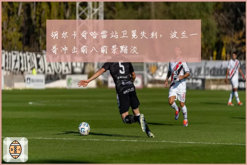胡尔卡奇哈雷站卫冕失利,波兰一哥冲击前八前景黯淡