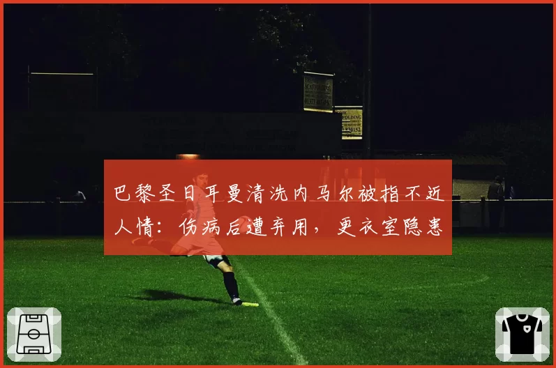 巴黎圣日耳曼清洗内马尔被指不近人情:伤病后遭弃用,更衣室隐患加剧