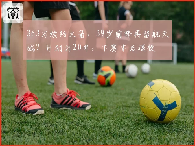 363万续约火箭,39岁前锋再留航天城?计划打20年,下赛季后退役