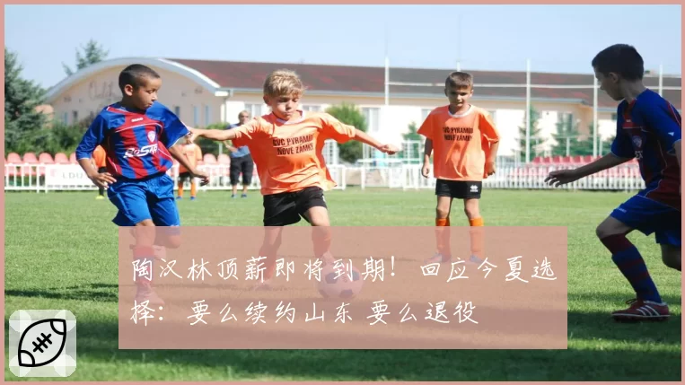 陶汉林顶薪即将到期!回应今夏选择:要么续约山东 要么退役