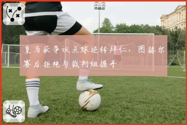 皇马获争议点球逆转拜仁，图赫尔赛后拒绝与裁判组握手