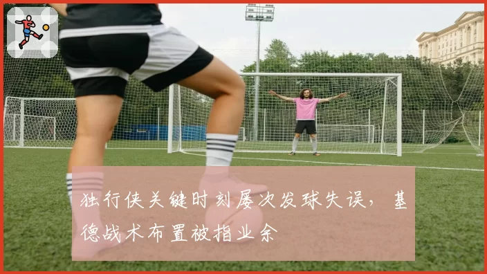 独行侠关键时刻屡次发球失误，基德战术布置被指业余